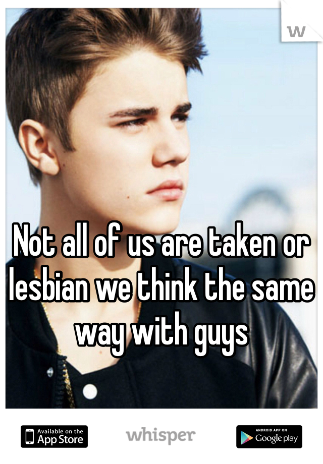 Not all of us are taken or lesbian we think the same way with guys 