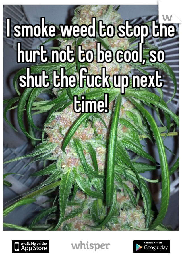 I smoke weed to stop the hurt not to be cool, so shut the fuck up next time! 