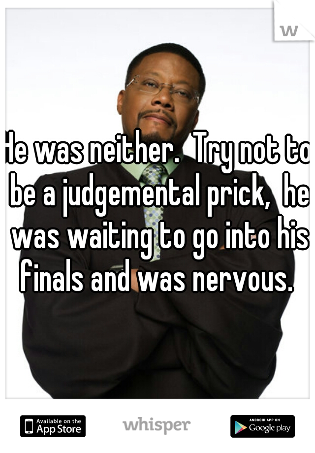 He was neither.  Try not to be a judgemental prick,  he was waiting to go into his finals and was nervous. 