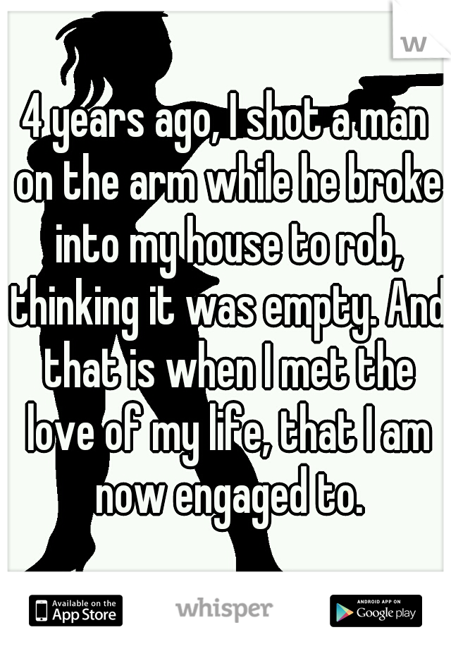 4 years ago, I shot a man on the arm while he broke into my house to rob, thinking it was empty. And that is when I met the love of my life, that I am now engaged to.