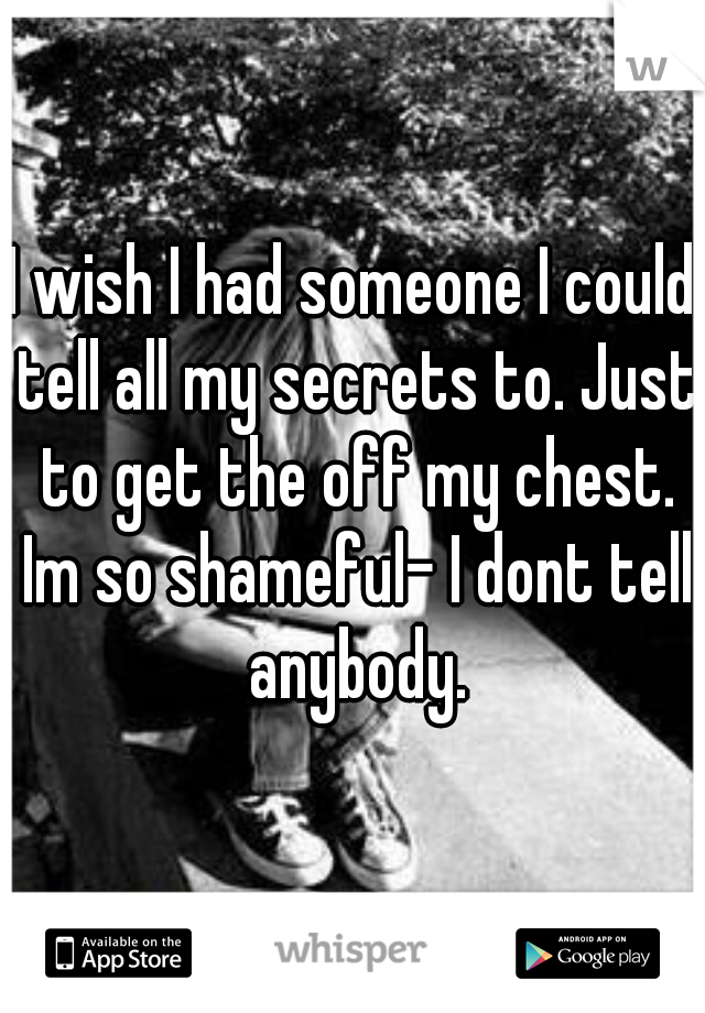 I wish I had someone I could tell all my secrets to. Just to get the off my chest. Im so shameful- I dont tell anybody.