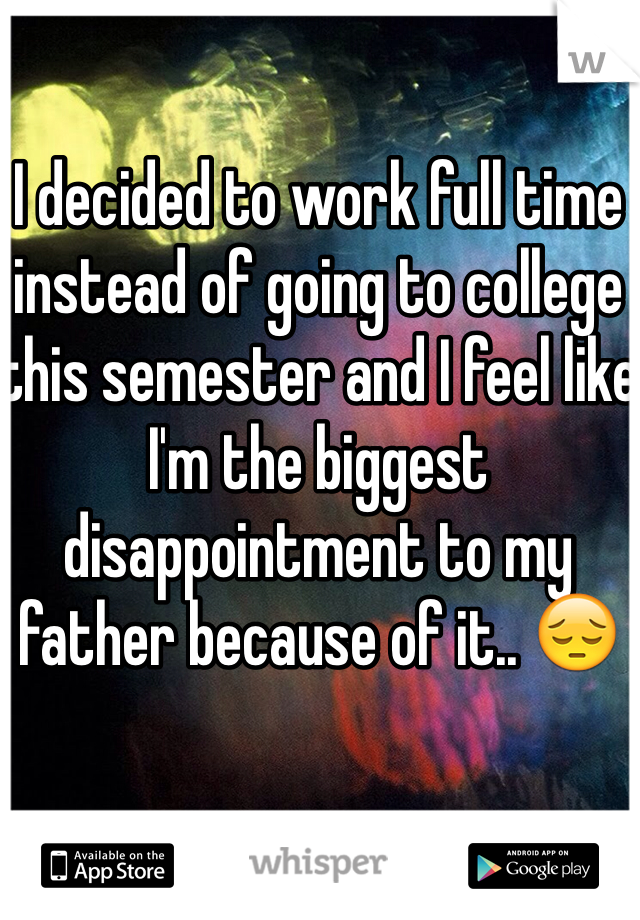 I decided to work full time instead of going to college this semester and I feel like I'm the biggest disappointment to my father because of it.. 😔