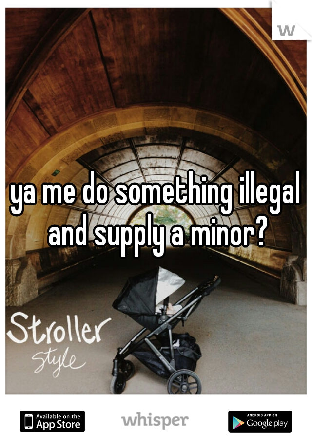 ya me do something illegal and supply a minor?