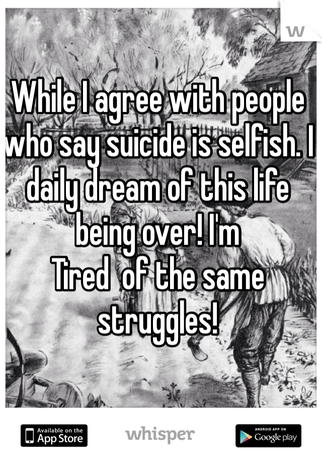 While I agree with people who say suicide is selfish. I daily dream of this life being over! I'm
Tired  of the same struggles! 
