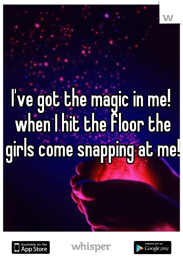 I've got the magic in me! when I hit the floor the girls come snapping at me!