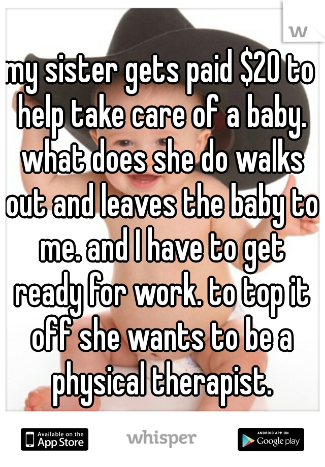 my sister gets paid $20 to help take care of a baby. what does she do walks out and leaves the baby to me. and I have to get ready for work. to top it off she wants to be a physical therapist.