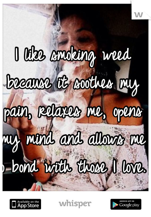 I like smoking weed because it soothes my pain, relaxes me, opens my mind and allows me to bond with those I love. 