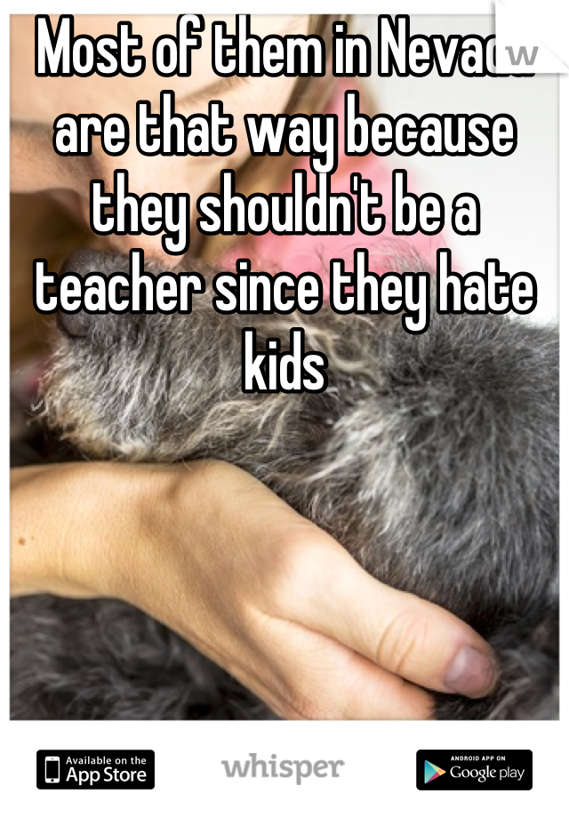 Most of them in Nevada are that way because they shouldn't be a teacher since they hate kids