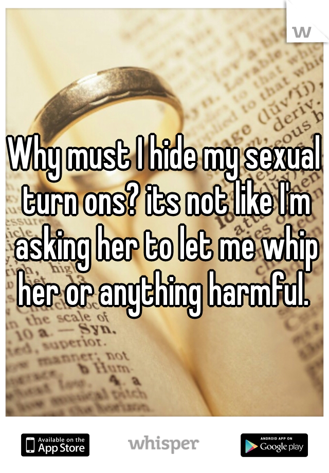 Why must I hide my sexual turn ons? its not like I'm asking her to let me whip her or anything harmful. 