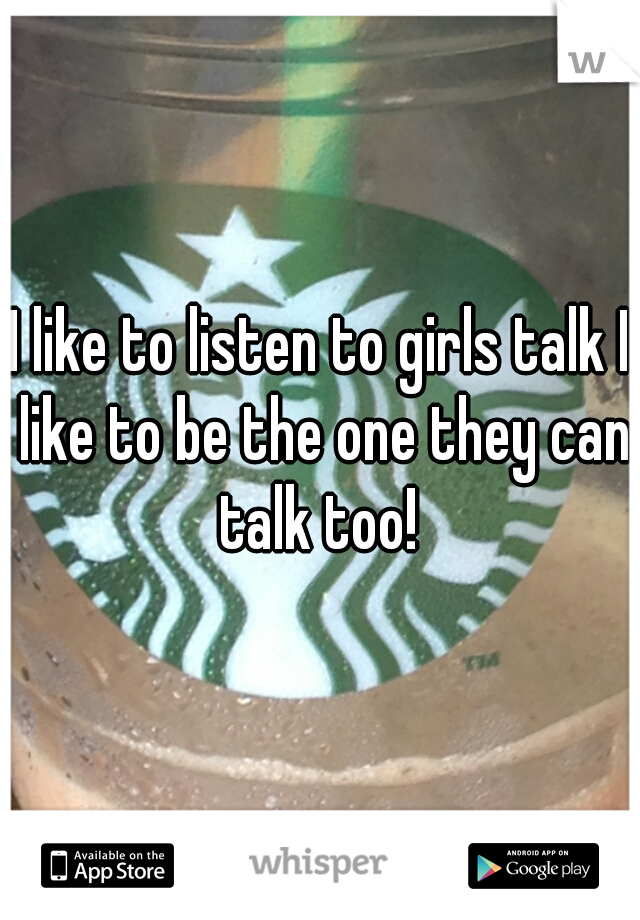I like to listen to girls talk I like to be the one they can talk too! 