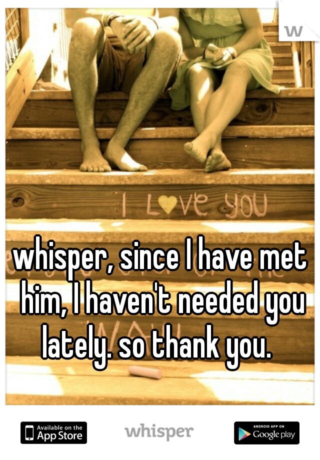 whisper, since I have met him, I haven't needed you lately. so thank you.  