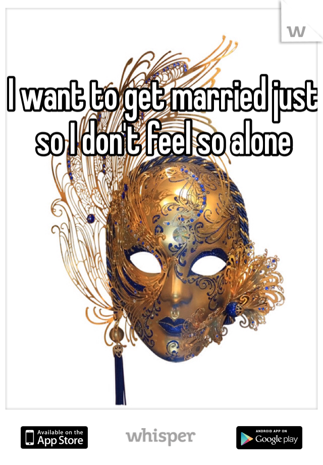 I want to get married just so I don't feel so alone