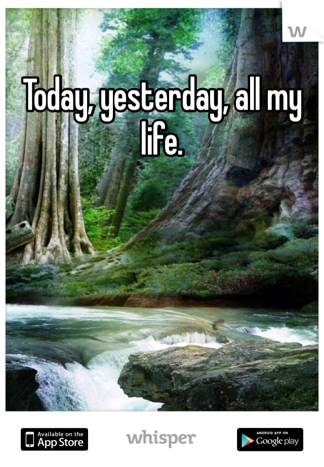 Today, yesterday, all my life.