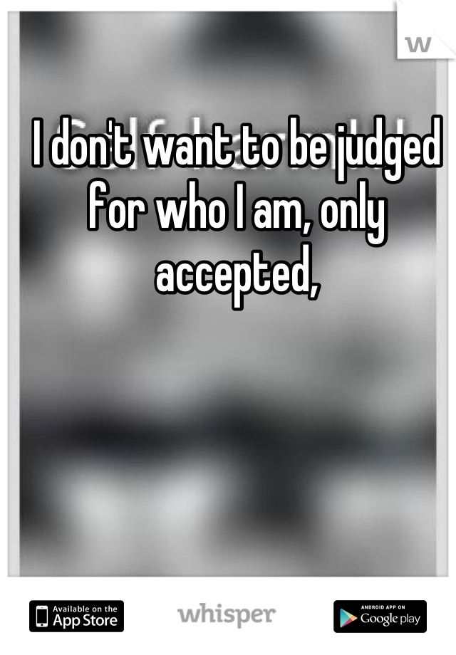I don't want to be judged for who I am, only accepted,