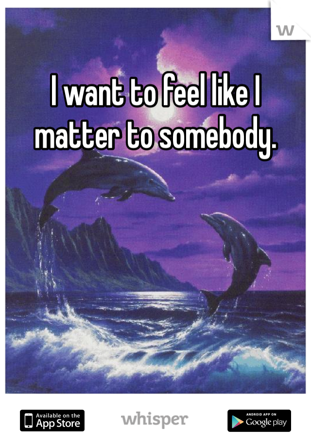 I want to feel like I matter to somebody.