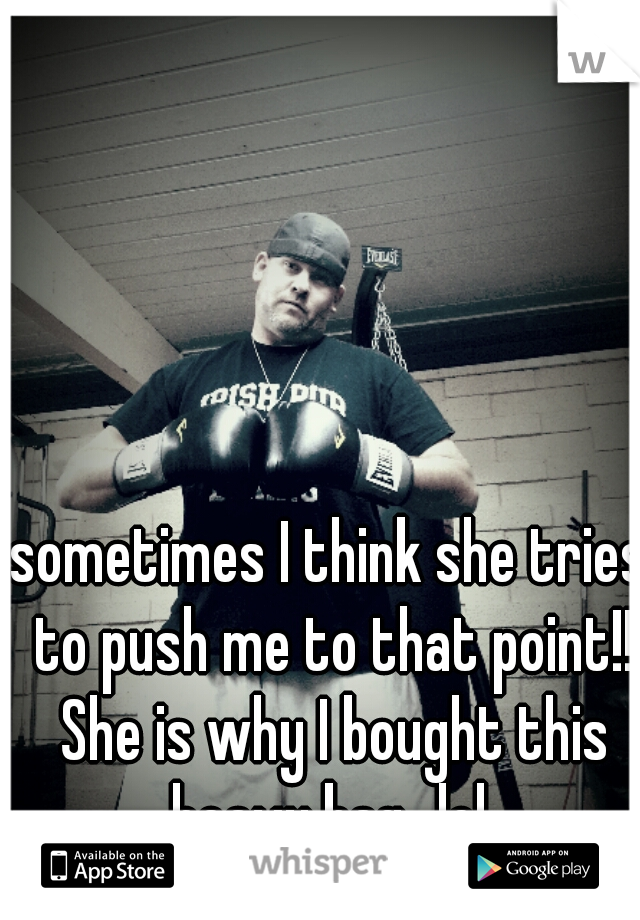 sometimes I think she tries to push me to that point!! She is why I bought this heavy bag...lol 