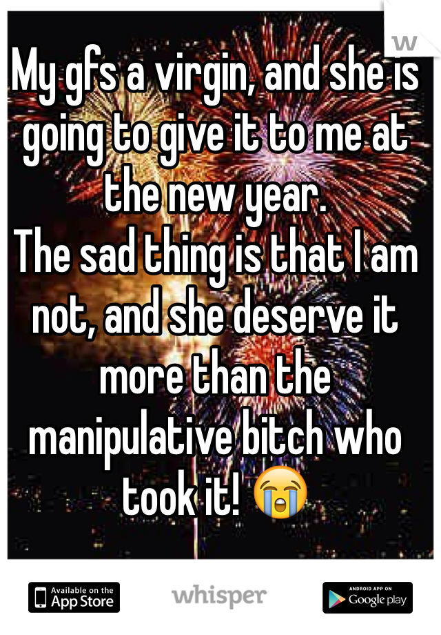 My gfs a virgin, and she is going to give it to me at the new year.
The sad thing is that I am not, and she deserve it more than the manipulative bitch who took it! 😭