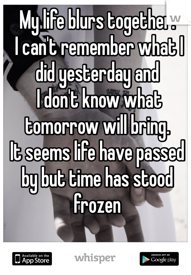 My life blurs together.
 I can't remember what I did yesterday and
 I don't know what tomorrow will bring. 
It seems life have passed by but time has stood frozen
