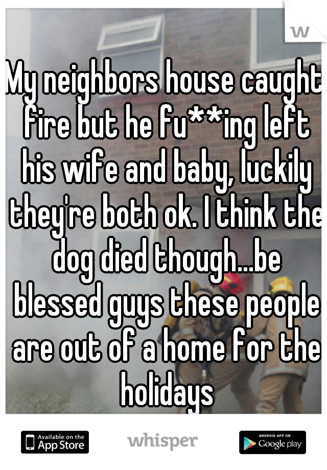 My neighbors house caught fire but he fu**ing left his wife and baby, luckily they're both ok. I think the dog died though...be blessed guys these people are out of a home for the holidays