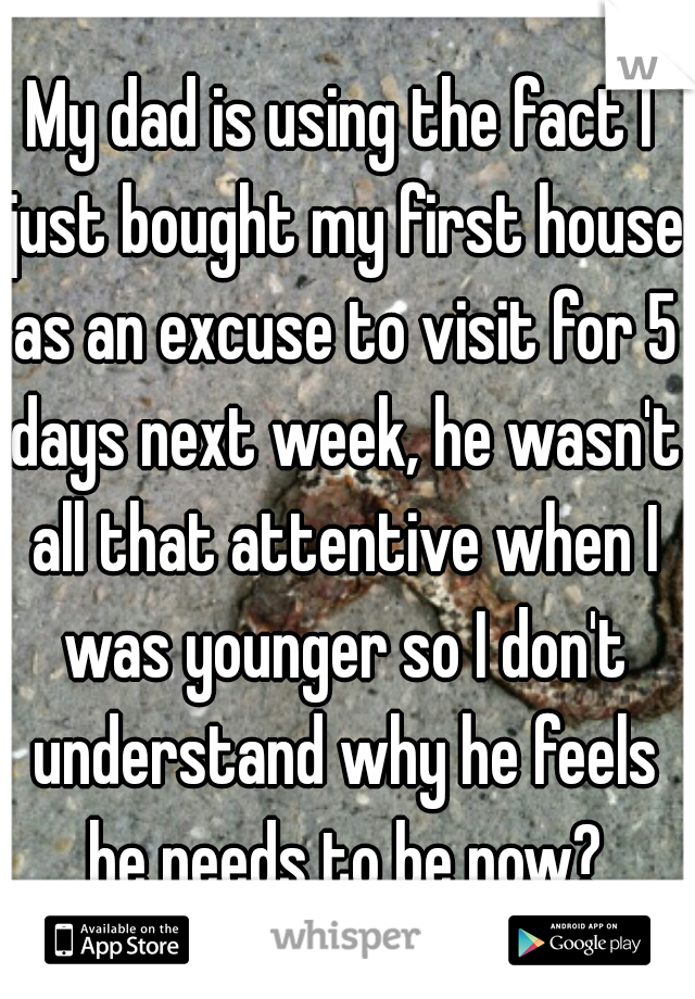 My dad is using the fact I just bought my first house as an excuse to visit for 5 days next week, he wasn't all that attentive when I was younger so I don't understand why he feels he needs to be now?