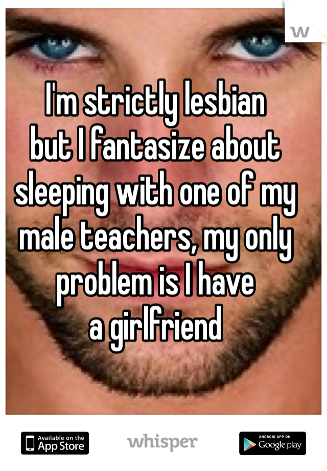 I'm strictly lesbian
but I fantasize about
sleeping with one of my
male teachers, my only
problem is I have 
a girlfriend 