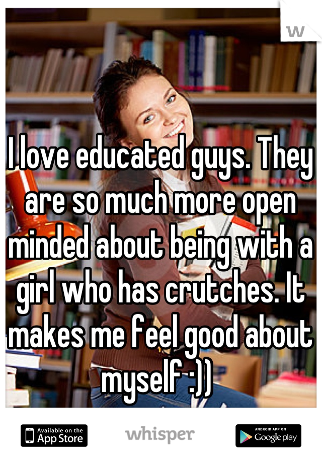 I love educated guys. They are so much more open minded about being with a girl who has crutches. It makes me feel good about myself :)) 