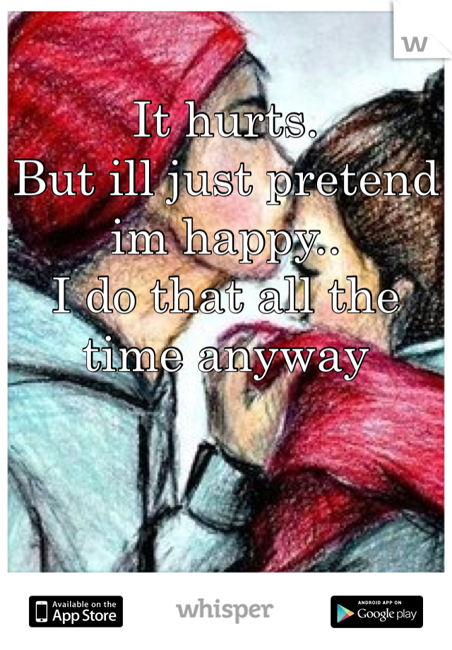 It hurts.
But ill just pretend im happy..
I do that all the time anyway