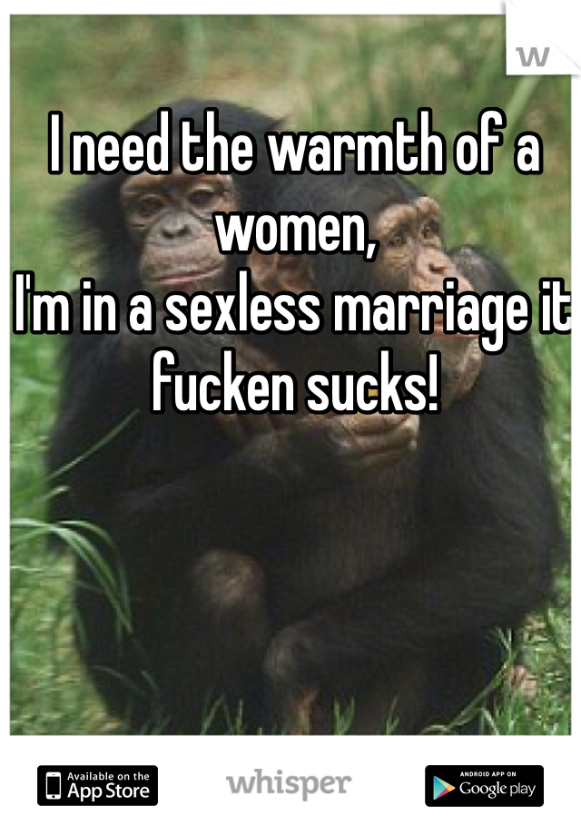 I need the warmth of a women, 
I'm in a sexless marriage it fucken sucks!