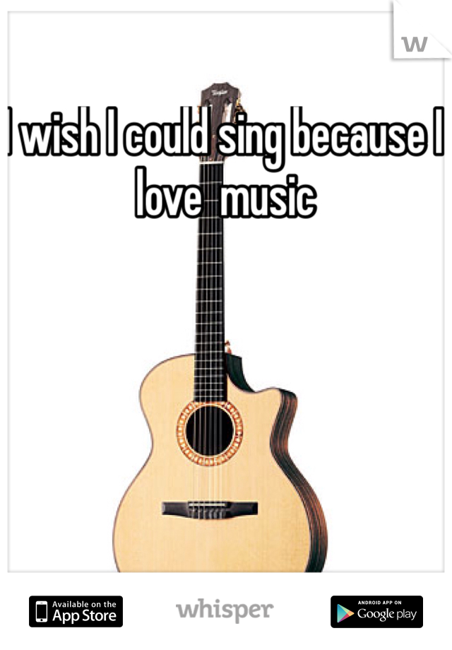 I wish I could sing because I love  music 