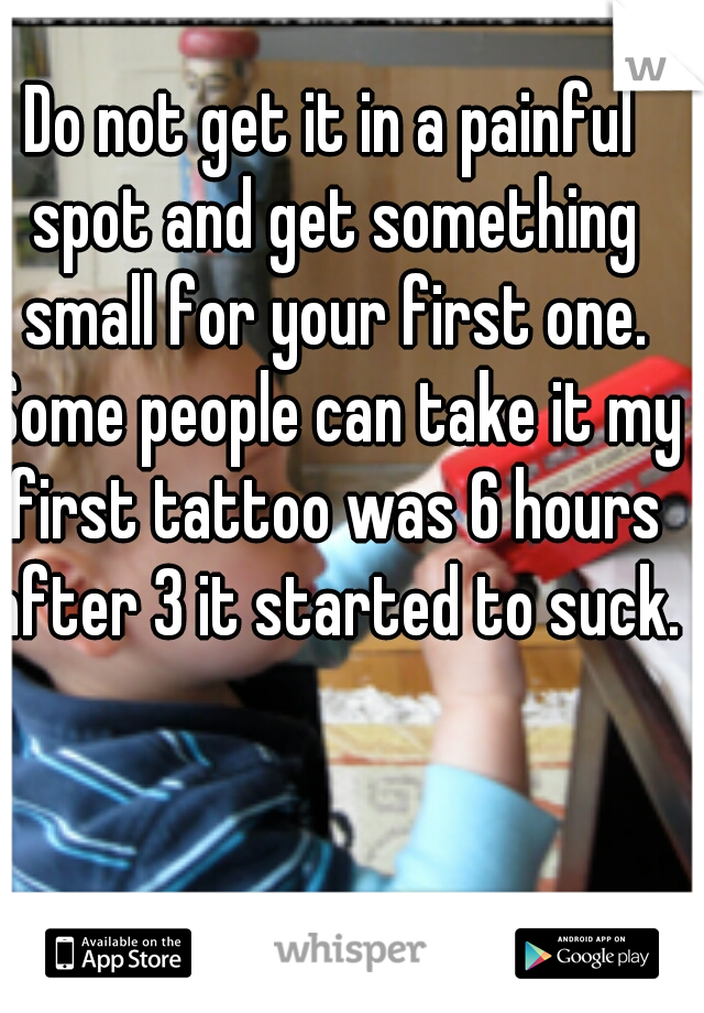 Do not get it in a painful spot and get something small for your first one. Some people can take it my first tattoo was 6 hours after 3 it started to suck. 