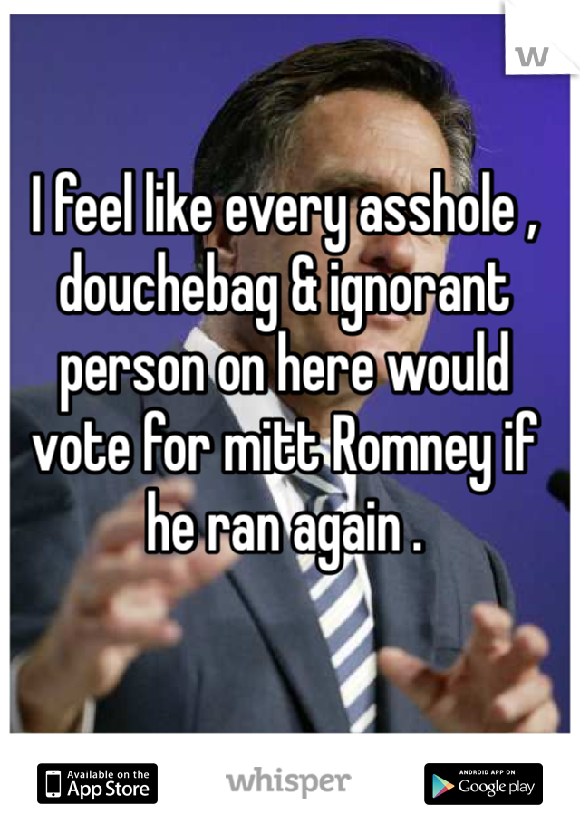 I feel like every asshole , douchebag & ignorant person on here would vote for mitt Romney if he ran again . 