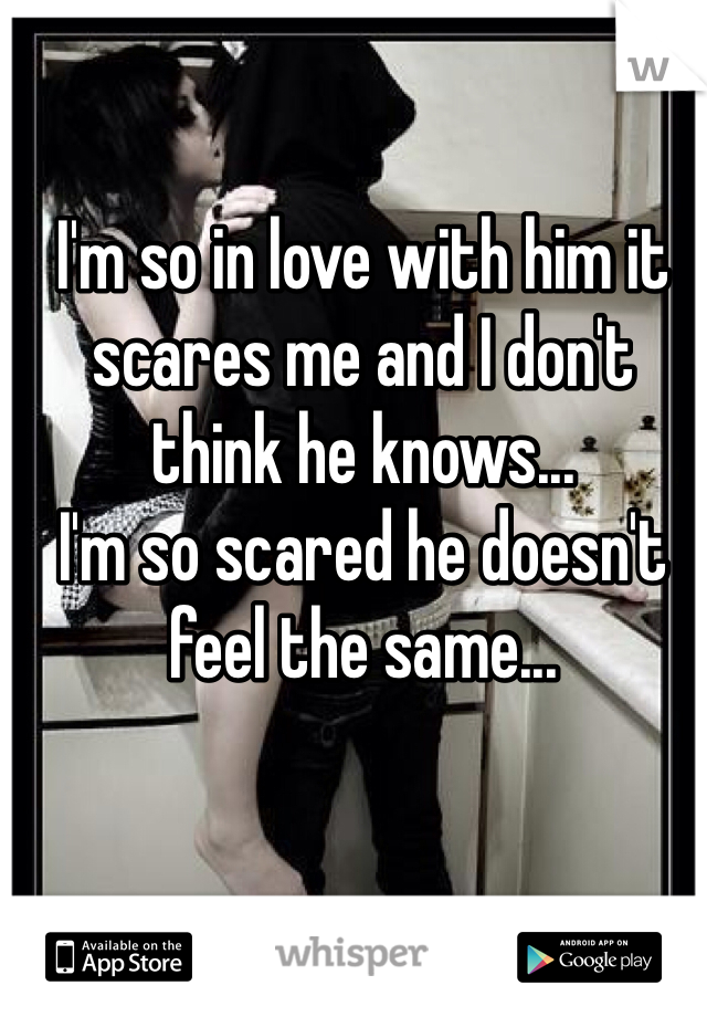 I'm so in love with him it scares me and I don't think he knows...
I'm so scared he doesn't feel the same...