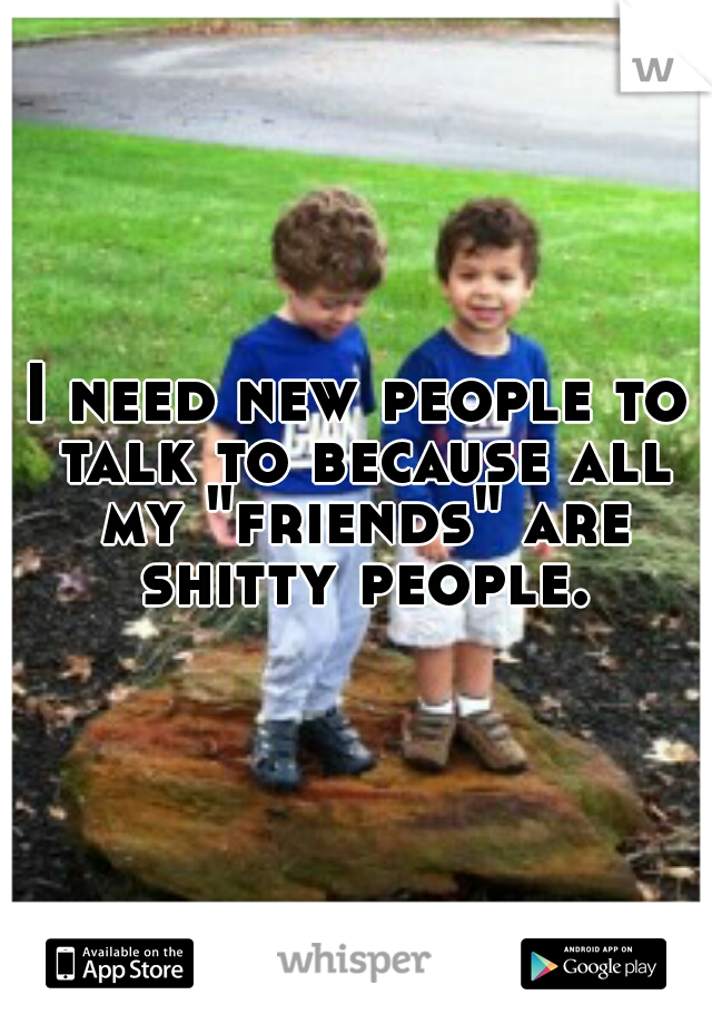 I need new people to talk to because all my "friends" are shitty people.