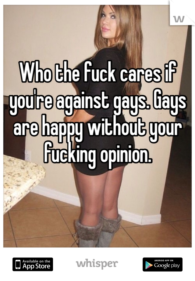 Who the fuck cares if you're against gays. Gays are happy without your fucking opinion. 