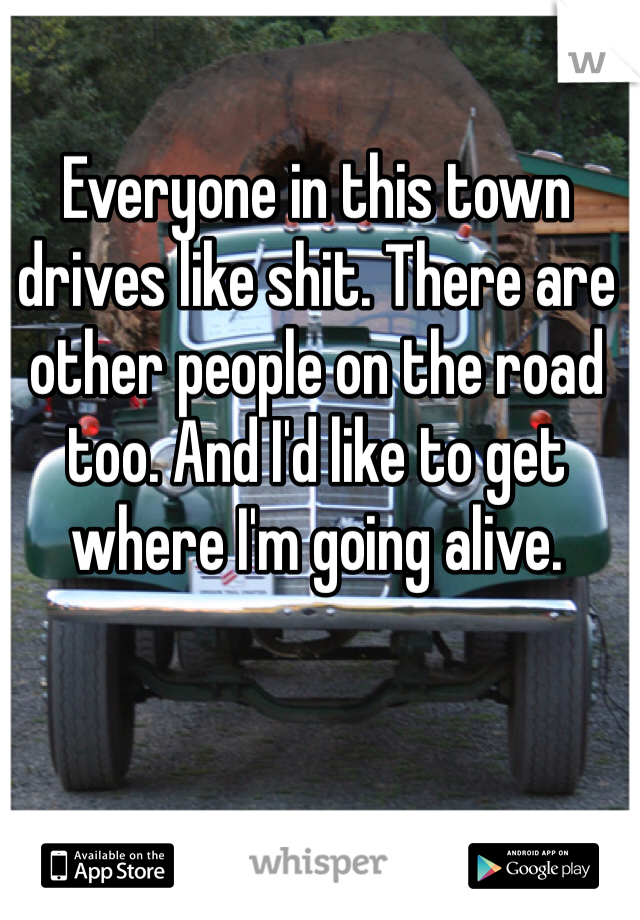 Everyone in this town drives like shit. There are other people on the road too. And I'd like to get where I'm going alive.