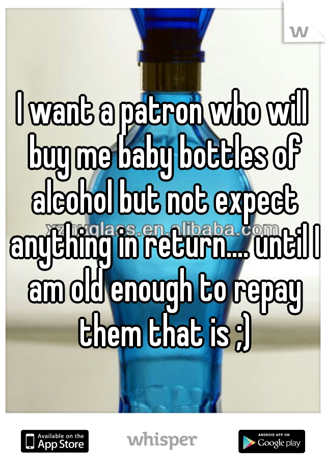 I want a patron who will buy me baby bottles of alcohol but not expect anything in return.... until I am old enough to repay them that is ;)