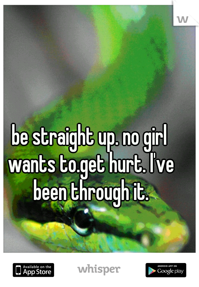 be straight up. no girl wants to.get hurt. I've been through it.