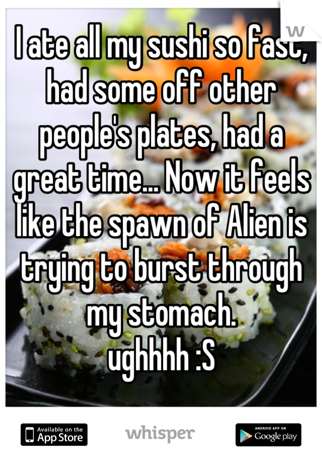 I ate all my sushi so fast, had some off other people's plates, had a great time... Now it feels like the spawn of Alien is trying to burst through my stomach. 
ughhhh :S