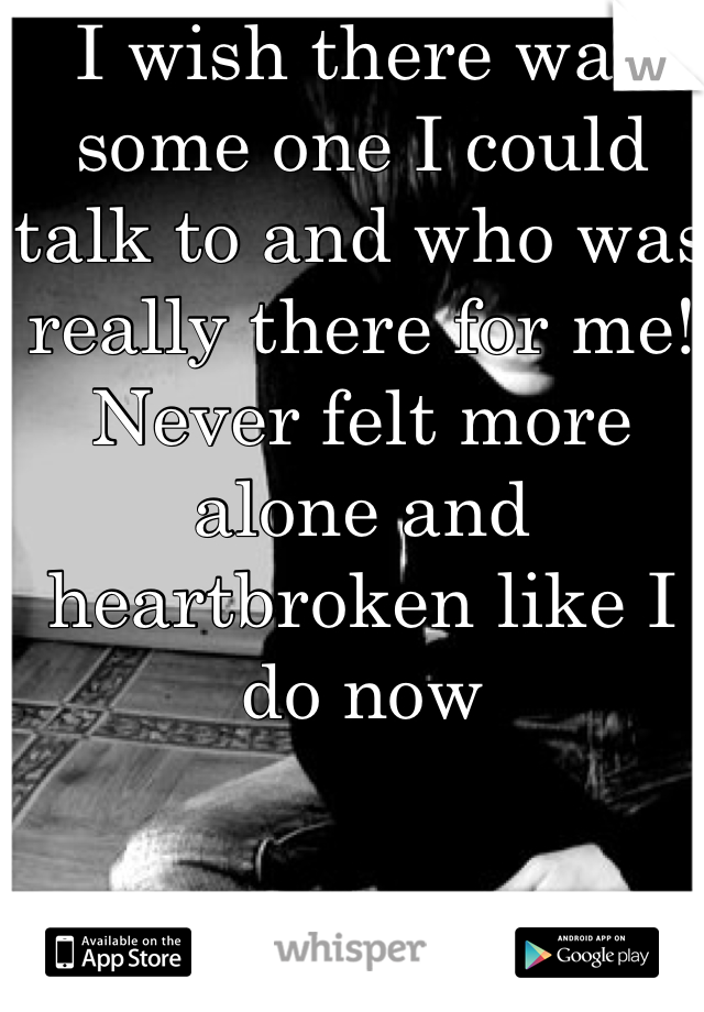 I wish there was some one I could talk to and who was really there for me! Never felt more alone and heartbroken like I do now 