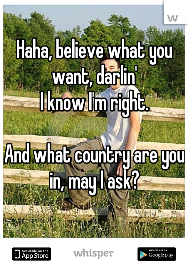 Haha, believe what you want, darlin' 
I know I'm right.

And what country are you in, may I ask?