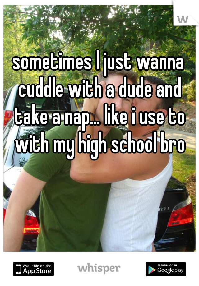 sometimes I just wanna cuddle with a dude and take a nap... like i use to with my high school bro