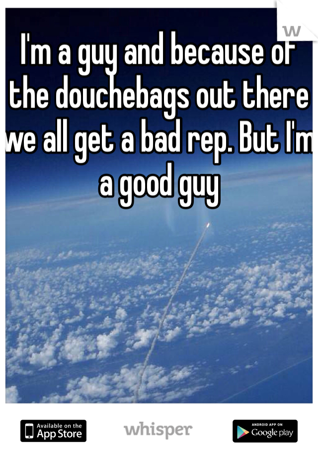 I'm a guy and because of the douchebags out there we all get a bad rep. But I'm a good guy