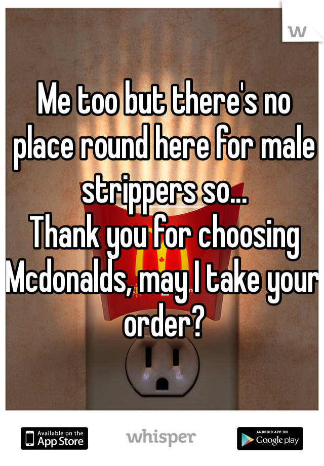 Me too but there's no place round here for male strippers so...
Thank you for choosing Mcdonalds, may I take your order?