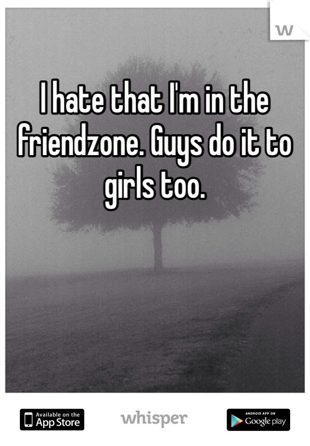 I hate that I'm in the friendzone. Guys do it to girls too. 