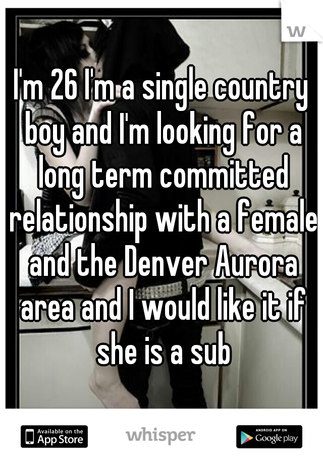 I'm 26 I'm a single country boy and I'm looking for a long term committed relationship with a female and the Denver Aurora area and I would like it if she is a sub