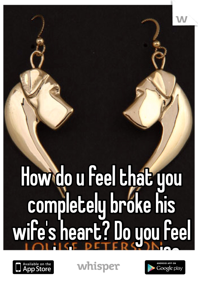 How do u feel that you completely broke his wife's heart? Do you feel good about your self?