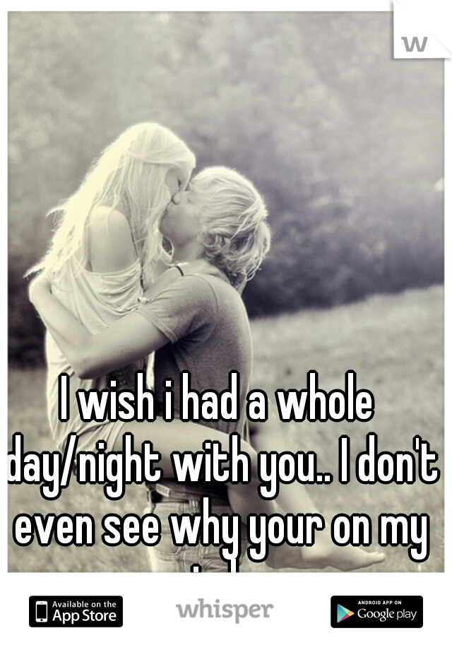I wish i had a whole day/night with you.. I don't even see why your on my mind...  