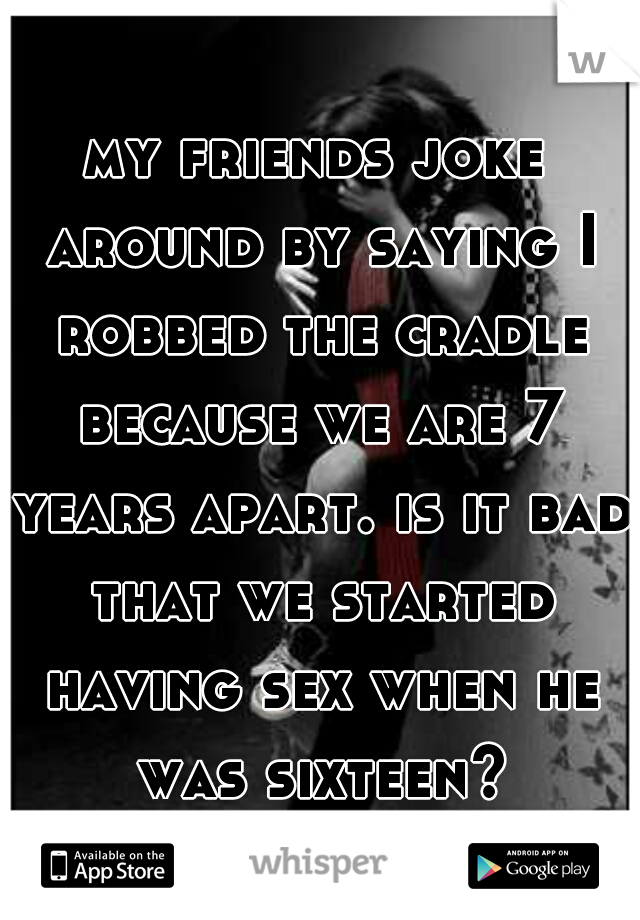 my friends joke around by saying I robbed the cradle because we are 7 years apart. is it bad that we started having sex when he was sixteen?
