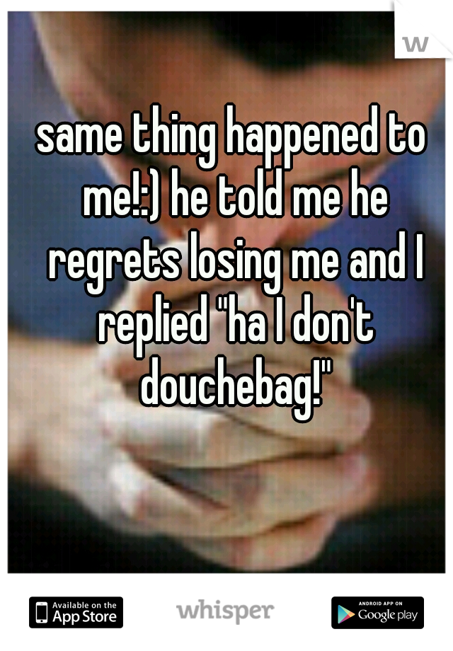 same thing happened to me!:) he told me he regrets losing me and I replied "ha I don't douchebag!"