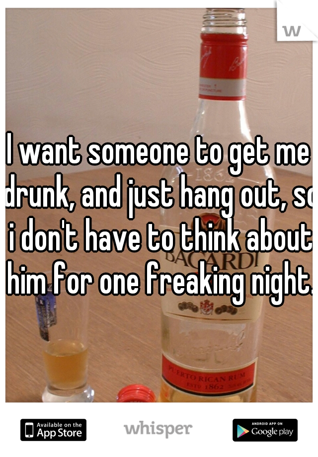 I want someone to get me drunk, and just hang out, so i don't have to think about him for one freaking night.